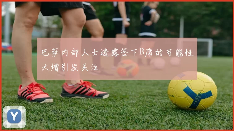 巴萨内部人士透露签下B席的可能性大增引发关注