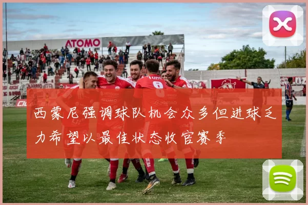 西蒙尼强调球队机会众多但进球乏力希望以最佳状态收官赛季