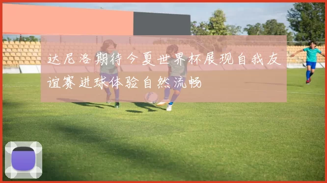 达尼洛期待今夏世界杯展现自我友谊赛进球体验自然流畅