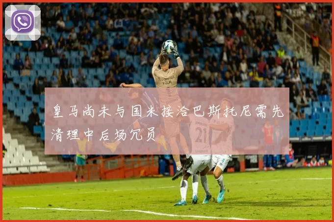 皇马尚未与国米接洽巴斯托尼需先清理中后场冗员