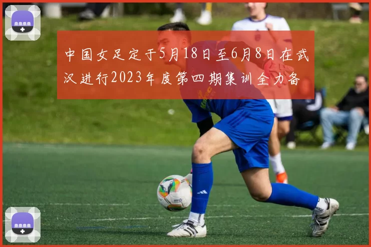 中国女足定于5月18日至6月8日在武汉进行2023年度第四期集训全力备战国际赛事