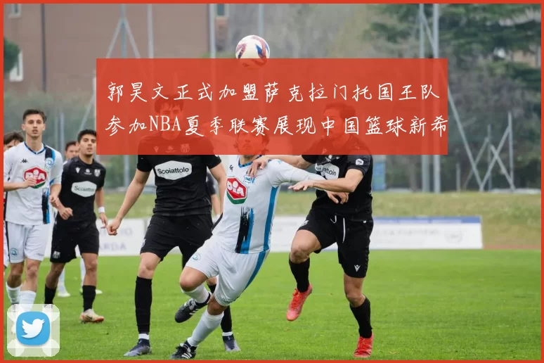 郭昊文正式加盟萨克拉门托国王队参加NBA夏季联赛展现中国篮球新希望
