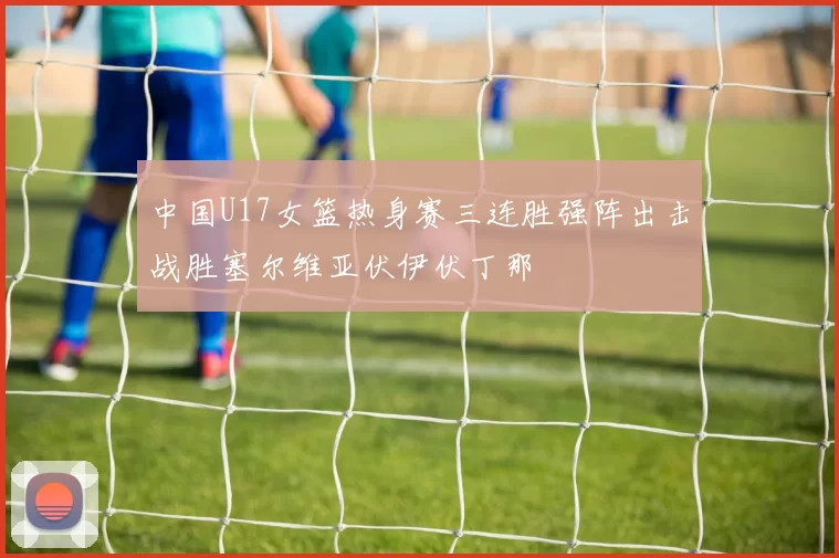 中国U17女篮热身赛三连胜强阵出击战胜塞尔维亚伏伊伏丁那