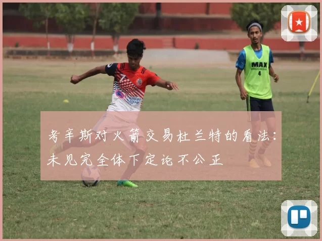 考辛斯对火箭交易杜兰特的看法：未见完全体下定论不公正