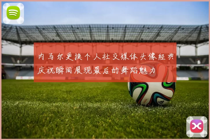 内马尔更换个人社交媒体头像经典庆祝瞬间展现最后的舞蹈魅力