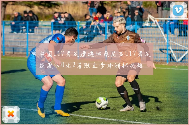 中国U17男足遭遇坦桑尼亚U17男足逆袭以0比2落败止步非洲杯之路