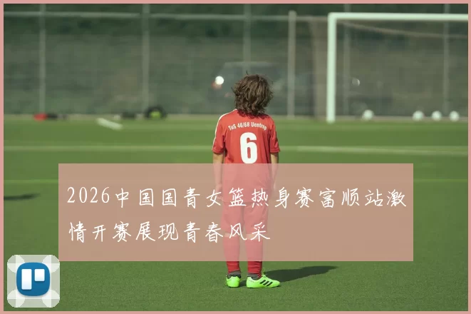 2026中国国青女篮热身赛富顺站激情开赛展现青春风采