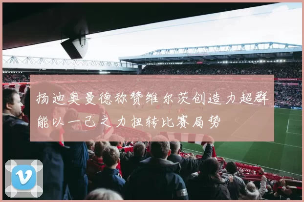 扬迪奥曼德称赞维尔茨创造力超群能以一己之力扭转比赛局势