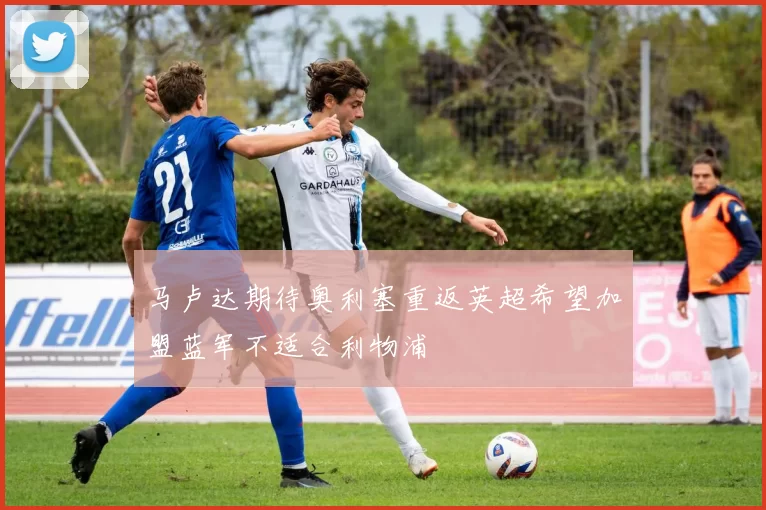 马卢达期待奥利塞重返英超希望加盟蓝军不适合利物浦