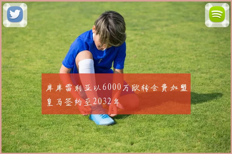 库库雷利亚以6000万欧转会费加盟皇马签约至2032年