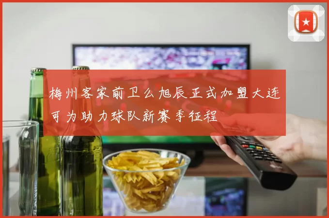 梅州客家前卫么旭辰正式加盟大连可为助力球队新赛季征程