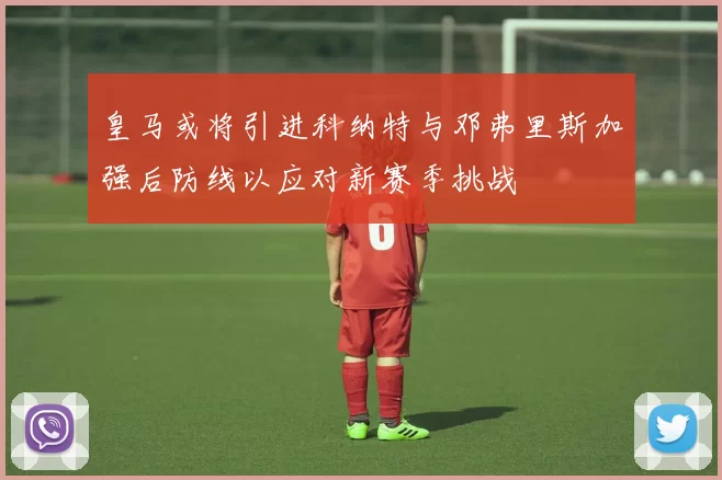 皇马或将引进科纳特与邓弗里斯加强后防线以应对新赛季挑战