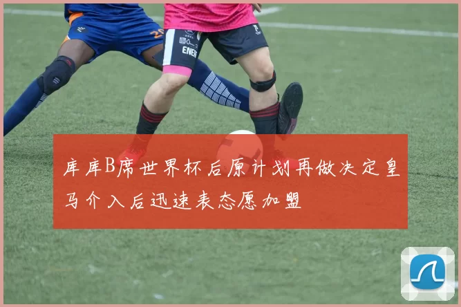 库库B席世界杯后原计划再做决定皇马介入后迅速表态愿加盟