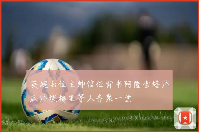 英超七位主帅信任背书阿隆索塔帅瓜帅埃梅里等人齐聚一堂