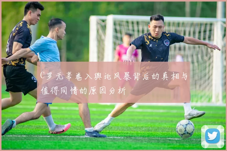 C罗无辜卷入舆论风暴背后的真相与值得同情的原因分析