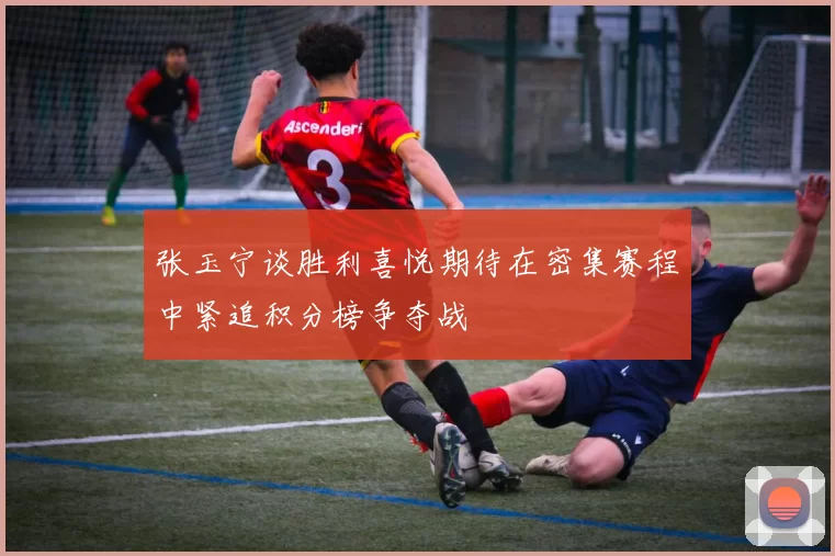 张玉宁谈胜利喜悦期待在密集赛程中紧追积分榜争夺战